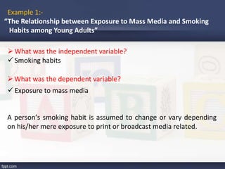 Example 1:-
“The Relationship between Exposure to Mass Media and Smoking
Habits among Young Adults”
What was the independent variable?
What was the dependent variable?
 Smoking habits
 Exposure to mass media
A person’s smoking habit is assumed to change or vary depending
on his/her mere exposure to print or broadcast media related.
 