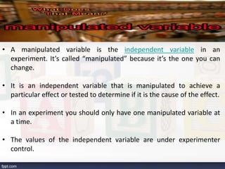 • A manipulated variable is the independent variable in an
experiment. It’s called “manipulated” because it’s the one you can
change.
• It is an independent variable that is manipulated to achieve a
particular effect or tested to determine if it is the cause of the effect.
• In an experiment you should only have one manipulated variable at
a time.
• The values of the independent variable are under experimenter
control.
 