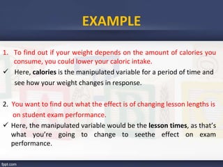 EXAMPLE
1. To find out if your weight depends on the amount of calories you
consume, you could lower your caloric intake.
 Here, calories is the manipulated variable for a period of time and
see how your weight changes in response.
2. You want to find out what the effect is of changing lesson lengths is
on student exam performance.
 Here, the manipulated variable would be the lesson times, as that’s
what you’re going to change to seethe effect on exam
performance.
 