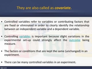 • Controlled variables refer to variables or contributing factors that
are fixed or eliminated in order to clearly identify the relationship
between an independent variable and a dependent variable.
• Controlling variables is important because slight variations in the
experimental set-up could strongly affect the outcome being
measure.
• The factors or conditions that are kept the same (unchanged) in an
experiment.
• There can be many controlled variables in an experiment.
They are also called as covariate.
 