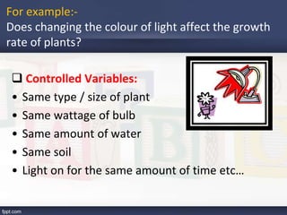 For example:-
Does changing the colour of light affect the growth
rate of plants?
 Controlled Variables:
• Same type / size of plant
• Same wattage of bulb
• Same amount of water
• Same soil
• Light on for the same amount of time etc…
 