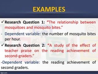 EXAMPLES
Research Question 1: “The relationship between
mosquitoes and mosquito bites.”
- Dependent variable: the number of mosquito bites
per hour.
Research Question 2: “A study of the effect of
teacher praise on the reading achievement of
second-graders.”
-Dependent variable: the reading achievement of
second graders.
 