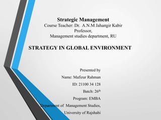 Strategic Management
Course Teacher: Dr. A.N.M Jahangir Kabir
Professor,
Management studies department, RU
Presented by
Name: Mafizur Rahman
ID: 21100 34 128
Batch: 26th
Program: EMBA
Department of Management Studies,
University of Rajshahi
STRATEGY IN GLOBAL ENVIRONMENT
 