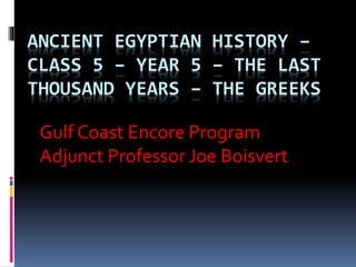 ANCIENT EGYPTIAN HISTORY –
CLASS 5 – YEAR 5 – THE LAST
THOUSAND YEARS – THE GREEKS
Gulf Coast Encore Program
Adjunct Professor Joe Boisvert
 