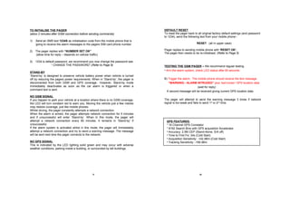 DEFAULT RESET To reset the pager back to all original factory default settings (and password  to 1234), send the following text from your mobile phone:-  RESET  (all in upper case) Pager replies to sending mobile phone with  ‘RESET OK’.   The pager then needs to be re-initialised. ( Refer to Page 5) TESTING THE GSM PAGER  –  We recommend regular testing Arm the alarm system, check LED status after 60 seconds  B)  Trigger the alarm,  The mobile phone should receive the text message  “ WARNING:- ALARM INTRUDED”  plus ‘last known’ GPS location data (wait for reply) A second message will be received giving current GPS location data. The pager will attempt to send the warning message 3 times if network signal is too weak and fails to send 1 st  or 2 nd  time. 5 10 STAND-BY ‘ Stand-by’ is designed to preserve vehicle battery power when vehicle is turned off by reducing the pagers power requirements. When in ‘Stand-by’, the pager is disconnected from both GSM and GPS coverage.. However, Stand-by mode immediately deactivates as soon as the car alarm is triggered or when a command text is sent. NO GSM SIGNAL   If you happen to park your vehicle at a location where there is no GSM coverage, the LED will turn constant red to warn you. Moving the vehicle just a few metres may restore coverage, just like mobile phones. Whilst driving, the pager constantly attempts a network connection. When the alarm is armed, the pager attempts network connection for 5 minutes and if unsuccessful will enter ‘Stand-by’. When In this mode, the pager will attempt a network connection every 60 minutes. It remains in ‘Stand-by’ if unsuccessful. If the alarm system is activated whilst in this mode, the pager will immediately attempt a network connection and try to send a warning message. The message will be sent next time the pager connects to the network. NO GPS SIGNAL This is indicated by the LED lighting solid green and may occur with adverse weather conditions, parking inside a building, or surrounded by tall buildings.  TO INITIALISE THE PAGER   (allow 2 minutes after GSM connection before sending commands) 1)  Send an SMS  text  1234S  as initialisation code   from the mobile phone that is going to receive the alarm messages to the pagers SIM card phone number. 2)  The pager replies with  “NUMBER SET OK”   (allow time for reply – depends on cellular traffic) 3)  1234 is default password, we recommend you now change the password see “  CHANGE THE PASSWORD”.( Refer to Page 9) GPS FEATURES: * 16 Channel GPS Correlator * 8192 Search Bins with GPS acquisition Accelerator Accuracy: 2.5M CEP (Stand-Alone, S/A off) Time to First Fix: 34s (Cold Start) Acquisition Sensitivity: -142 dBm (Cold Start) Tracking Sensitivity: -158 dBm 