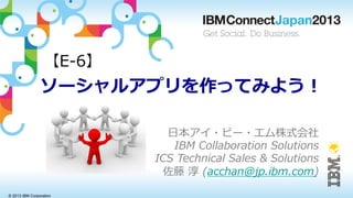 © 2013 IBM Corporation
ソーシャルアプリを作ってみよう！
⽇日本アイ・ビー・エム株式会社
IBM  Collaboration  Solutions
ICS  Technical  Sales  &  Solutions
佐藤  淳  (acchan@jp.ibm.com)
【E-‐‑‒6】
 