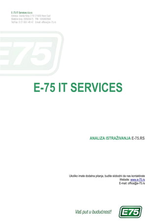 E-75 IT SERVICES


                       ANALIZA ISTRAŽIVANJA E-75.RS




      Ukoliko imate dodatna pitanja, budite slobodni da nas kontaktirate
                                                  Website: www.e-75.rs
                                                 E-mail: office@e-75.rs
 