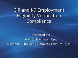 CIR and I-9 EmploymentCIR and I-9 Employment
Eligibility VerificationEligibility Verification
ComplianceCompliance
Presented by:Presented by:
David H. Nachman, Esq.David H. Nachman, Esq.
Nachman, Phulwani, Zimovcak Law Group, P.C.Nachman, Phulwani, Zimovcak Law Group, P.C.
 