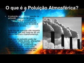 O que é a Poluição Atmosférica? A poluição atmosférica  resulta da  emissão  crescente de gases poluentes que provocam uma degradação dos ecossistemas devido aos depósitos de azoto e substâncias ácidas. Este tipo de poluição não respeita fronteiras, por isso trata-se de um problema local e transfronteiriço.  Este tipo de poluição pode dar origem ao efeito estufa, alterações climatéricas, diminuição da qualidade do ar, problemas de saúde nos seres vivos como diversas doenças respiratórias, diversos tipos de cancros, etc. 