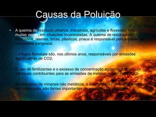 Causas da Poluição A queima de  resíduos urbanos, industriais, agrícolas e florestais, feita  muitas vezes , em situações incontroladas. A queima de resíduos de explosivos, resinas, tintas, plásticos, pneus é responsável pela emissão de compostos perigosos;  Os fogos florestais são, nos últimos anos, responsáveis por emissões significativas de CO2;  O uso de fertilizantes e o excesso de concentração agropecuária, são os principais contribuintes para as emissões de metano, amoníaco e N2O; As indústrias de minerais não metálicos, a siderurgia, as pedreiras e áreas em construção, são fontes importantes de emissões de partículas.  