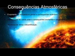 Consequências Atmosféricas O aumento  da temperatura global e consequentes incêndios; Derretimento da calota polar e consequentes enchentes e alagamentos; Mudança de clima e desertificação. 