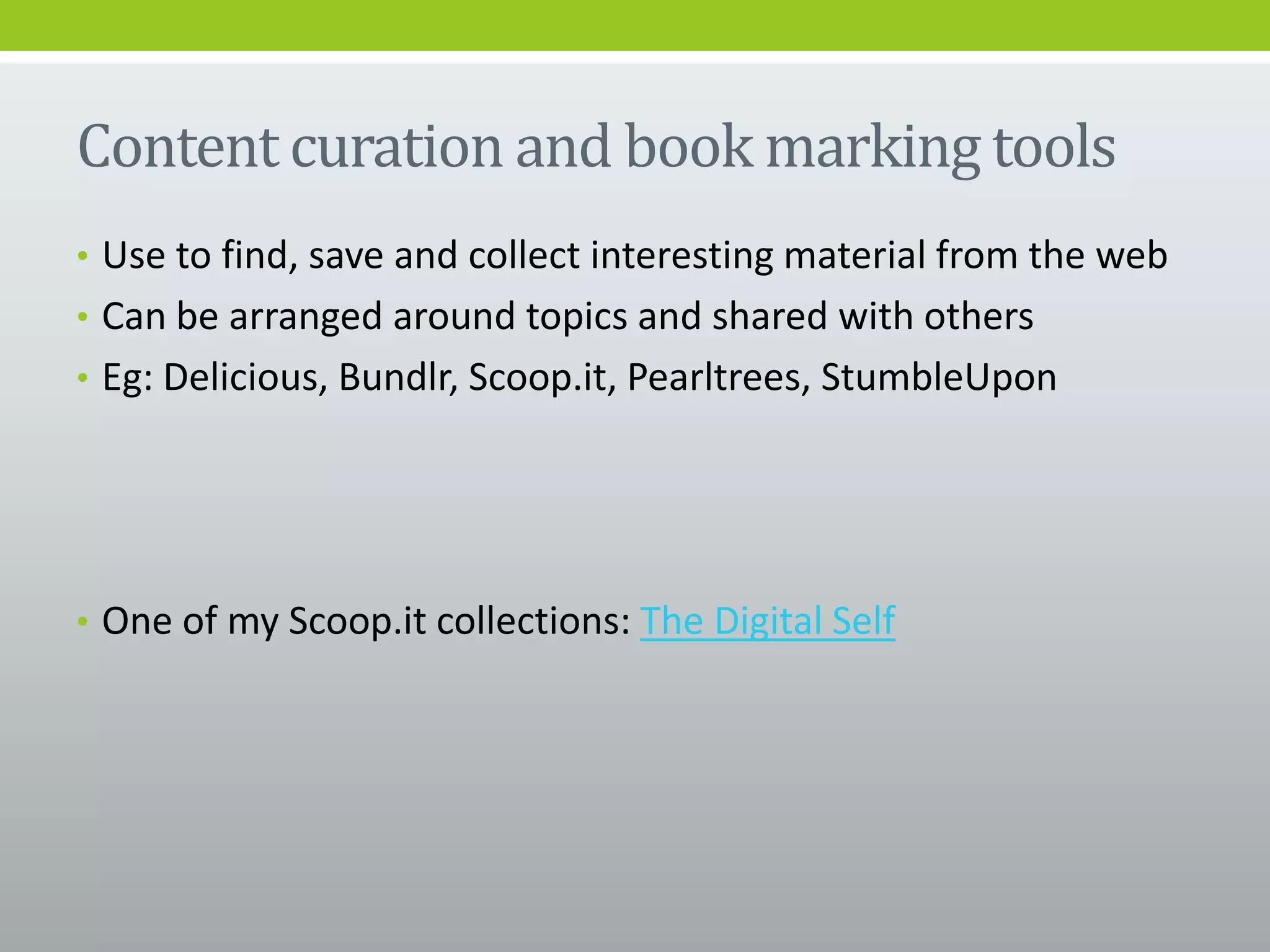 Content curation and book marking tools
• Use to find, save and collect interesting material from the web
• Can be arranged around topics and shared with others
• Eg: Delicious, Bundlr, Scoop.it, Pearltrees, StumbleUpon
• One of my Scoop.it collections: The Digital Self
 