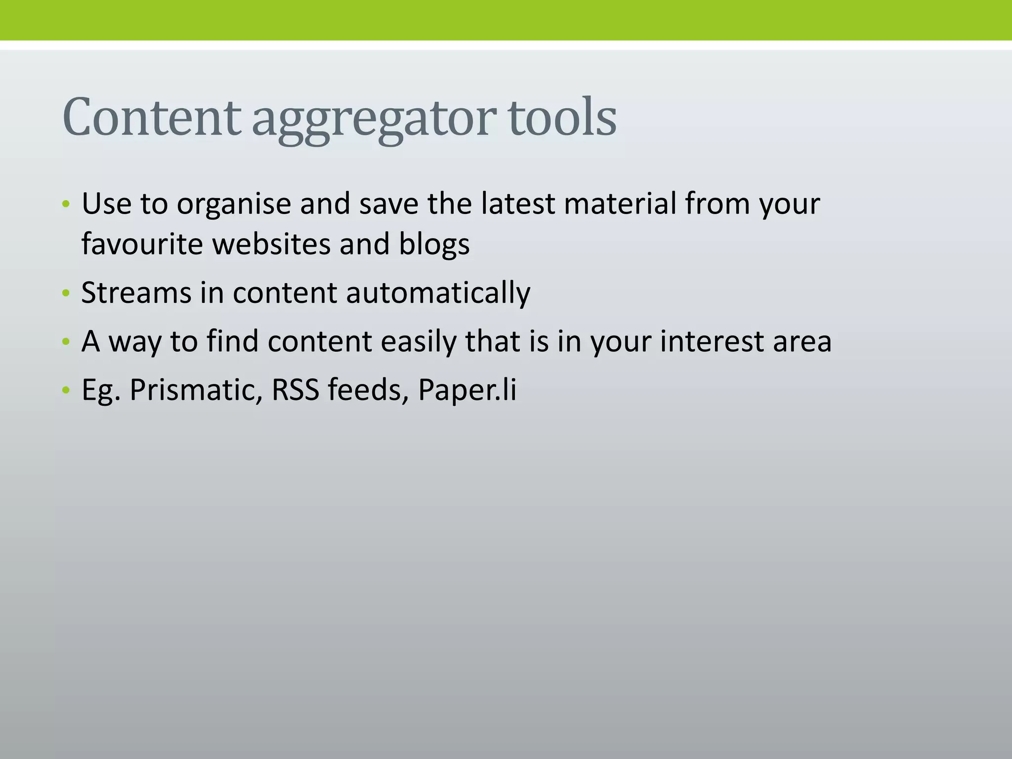 Content aggregator tools
• Use to organise and save the latest material from your
favourite websites and blogs
• Streams in content automatically
• A way to find content easily that is in your interest area
• Eg. Prismatic, RSS feeds, Paper.li
 