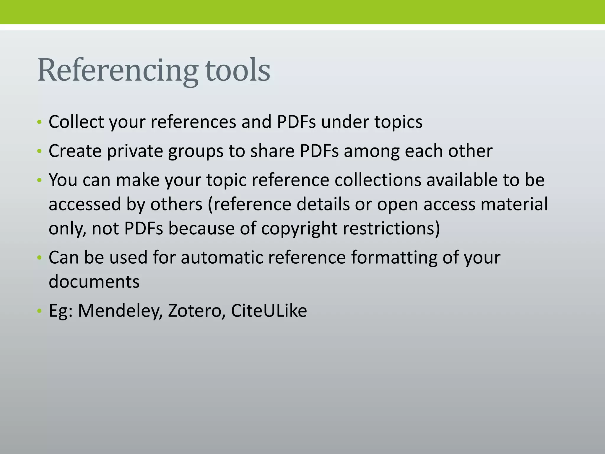 Referencing tools
• Collect your references and PDFs under topics
• Create private groups to share PDFs among each other
• You can make your topic reference collections available to be
accessed by others (reference details or open access material
only, not PDFs because of copyright restrictions)
• Can be used for automatic reference formatting of your
documents
• Eg: Mendeley, Zotero, CiteULike
 