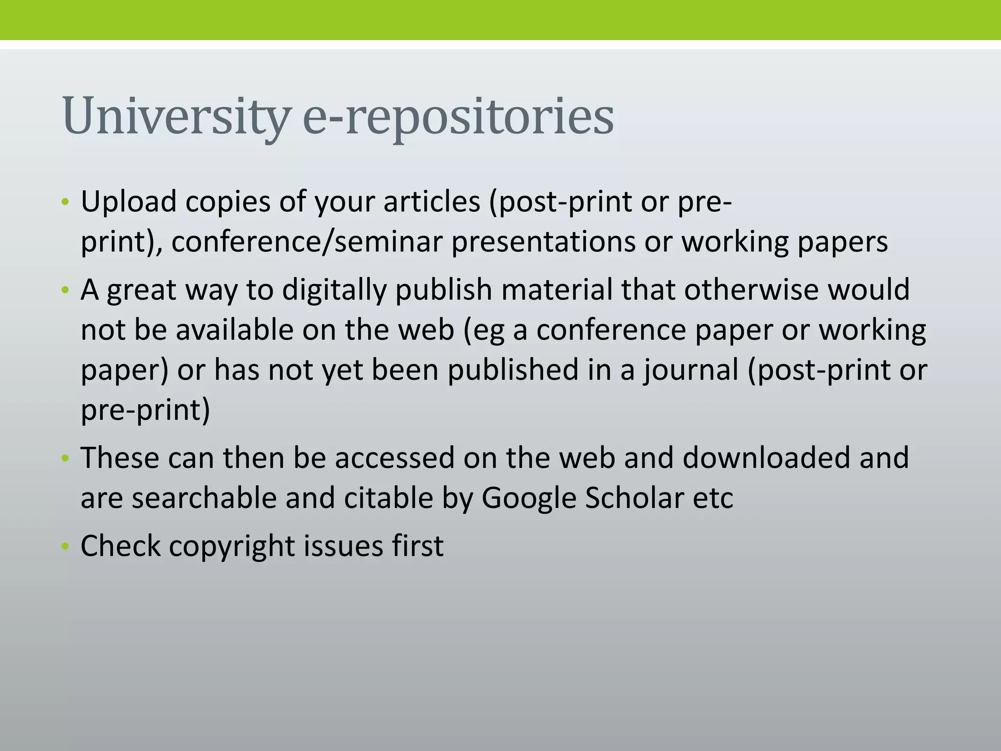 University e-repositories
• Upload copies of your articles (post-print or pre-
print), conference/seminar presentations or working papers
• A great way to digitally publish material that otherwise would
not be available on the web (eg a conference paper or working
paper) or has not yet been published in a journal (post-print or
pre-print)
• These can then be accessed on the web and downloaded and
are searchable and citable by Google Scholar etc
• Check copyright issues first
 