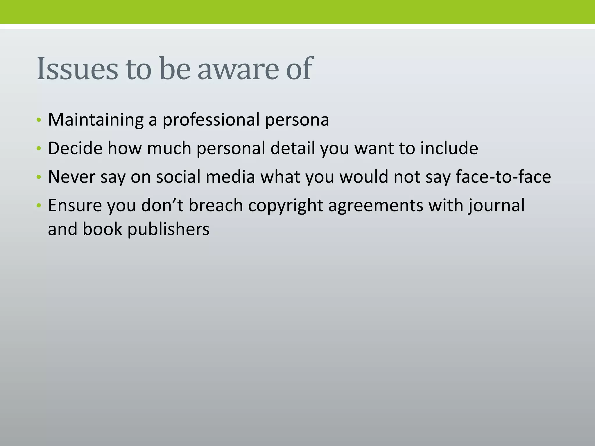 Issues to be aware of
• Maintaining a professional persona
• Decide how much personal detail you want to include
• Never say on social media what you would not say face-to-face
• Ensure you don’t breach copyright agreements with journal
and book publishers
 