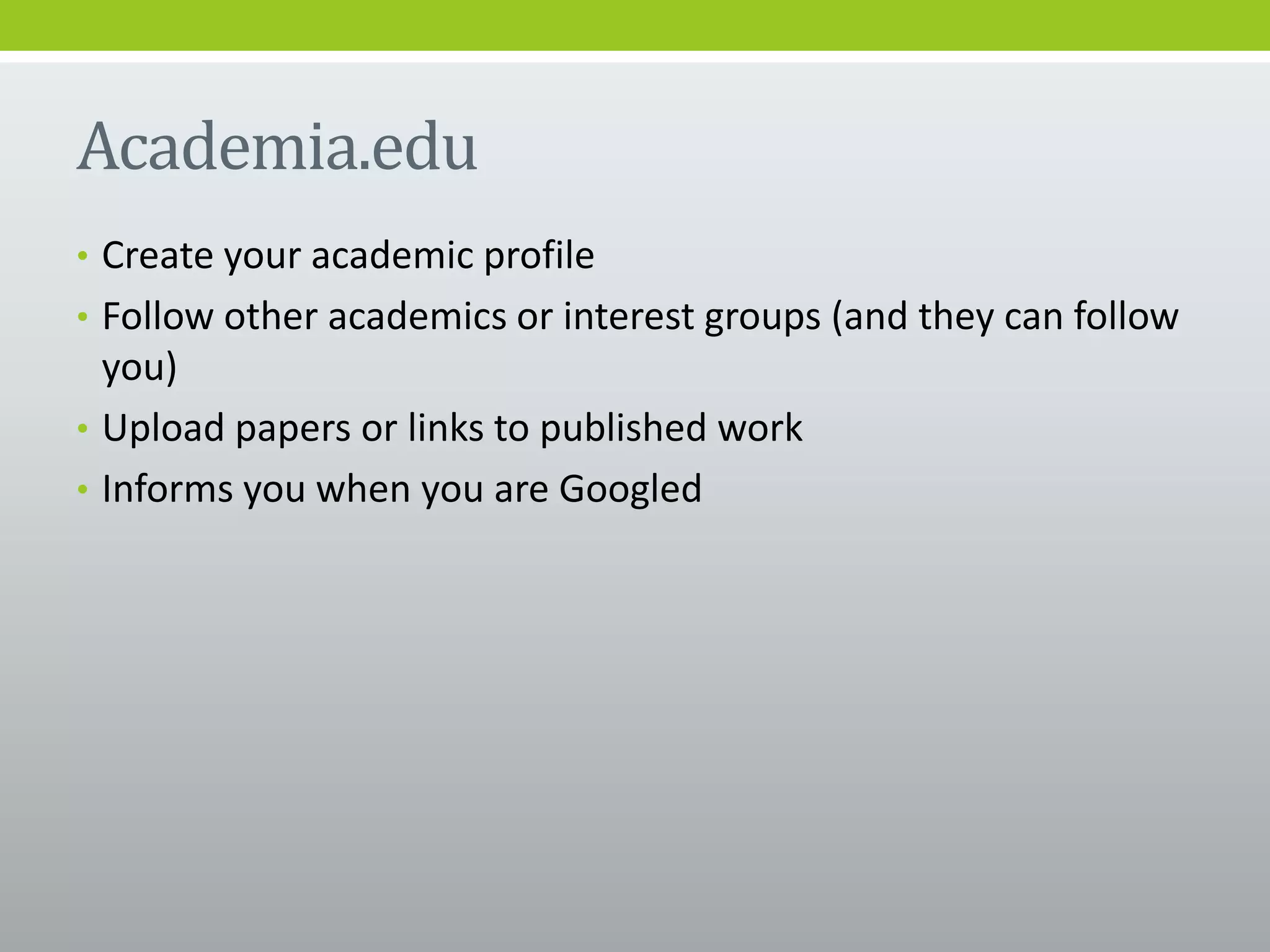 Academia.edu
• Create your academic profile
• Follow other academics or interest groups (and they can follow
you)
• Upload papers or links to published work
• Informs you when you are Googled
 