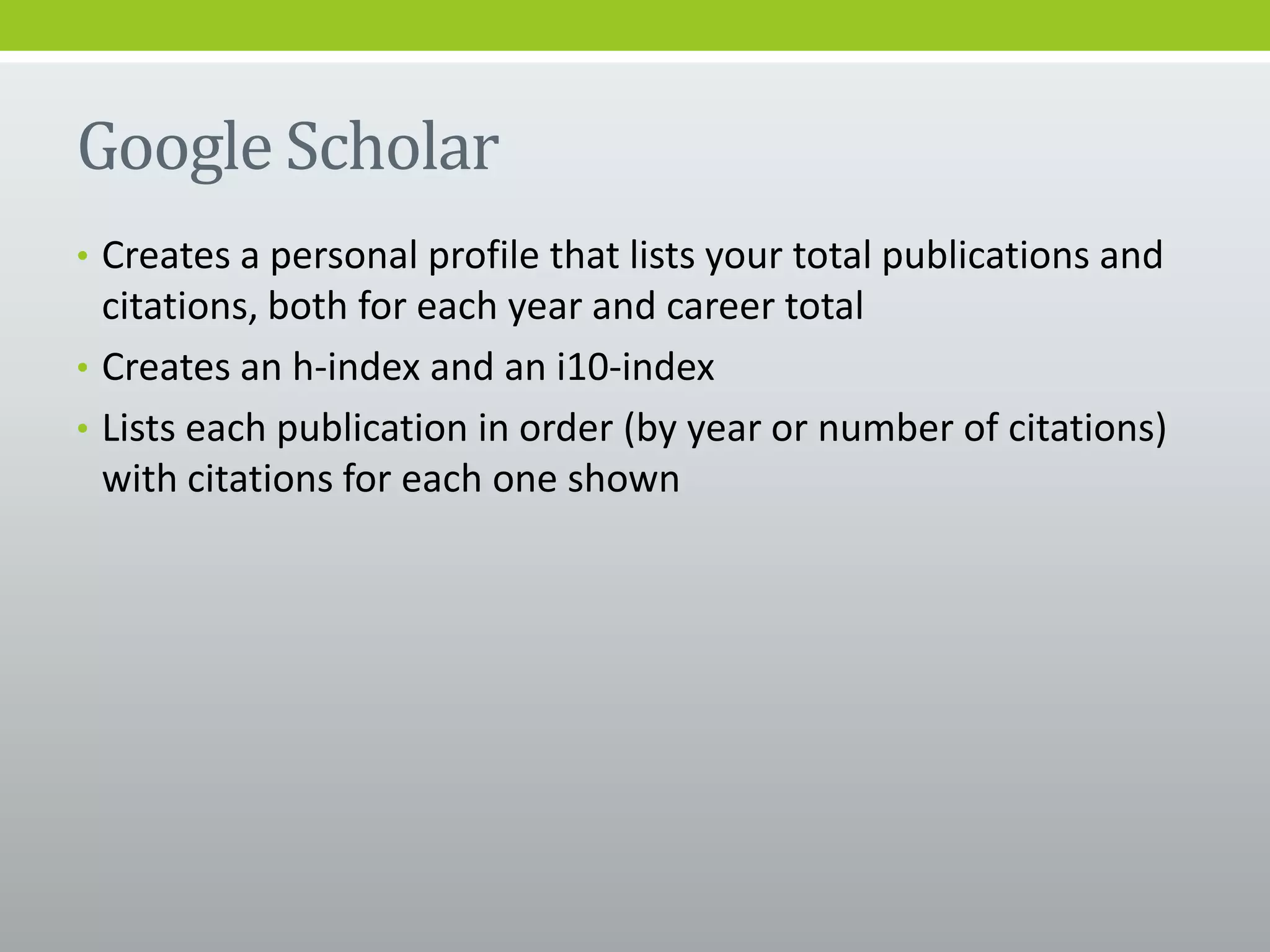 Google Scholar
• Creates a personal profile that lists your total publications and
citations, both for each year and career total
• Creates an h-index and an i10-index
• Lists each publication in order (by year or number of citations)
with citations for each one shown
 