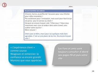 Les Fans et amis vont
toujours consulter d’abord
vos pages FB et puis votre
site
« L’expérience client »
comme source
Réagissez et remerciez: la
confiance va encore grandir
Montrez que vous appréciez.
110
Vincent, Carine, je profite de l’occasion pour vous féliciter
pour cette innovation !
Pas seulement pour l’innovation, mais aussi pour tout ce qui
est prévu pour le service au client !
Où peut-on encore trouver cela ? Chez vous !! Vous vous
investissez avec cœur et ardeur dans votre travail, sans
oublier votre sourire !
Merci encore !
Chers Leen et Wim, merci pour ces quelques mots bien
agréables. C’est un vrai plaisir de les lire. Où encore trouver
cela ?

 