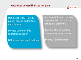 Organisez vous/définissez un plan
113
Au départ: investissement
temps et surtout masse
critique à atteindre
Comment tenir compte
des messages: répondre!
Evaluez régulièrement
Définissez le BUT: petit,
grand, proche au lointain
dans le temps
Formez un comité de
rédaction réaction
Définissez une systématique
 