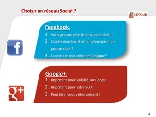 13
Neutralen:
Activeren
What's in it for me?
Relevante nieuwswaarde
Google+:
1. Important pour visibilté sur Google
2. Important pour votre SEO
3. Peut être vous y êtes présent !
Choisir un réseau Social ?
Facebook:
1. Votre groupe cible (clients potentiels) !
2. Quel réseau Social est employé par mon
groupe cible ?
3. Quel est le plus utilisé en Belgique?
 