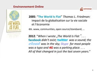 Environnement Online
2005: “The World Is Flat” Thomas L. Friedman:
impact de la globalisation sur la vie sociale
et l’économie
ex. www, communities, open source/standaard, …
4
2012: “When I wrote „The World Is Flat‟ . . .
facebook didn't exist; twitter was a sound; the
cloud was in the sky; Skype for most people
was a typo and 4G was a parking place. . . .
All of that changed in just the last seven years.”
 