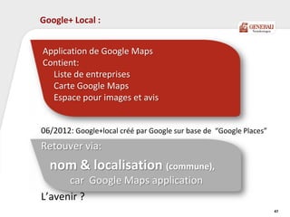 Google+ Local :
06/2012: Google+local créé par Google sur base de “Google Places”
Retouver via:
nom & localisation (commune),
car Google Maps application
L’avenir ?
47
Application de Google Maps
Contient:
Liste de entreprises
Carte Google Maps
Espace pour images et avis
 
