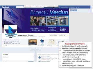 56
Page professionnelle.
• Différents objectifs professionnels.
• Plusieurs gestionnaires possibles
• Différents profils possibles et nom en
choix libre (ex nom de l’entreprise).
• Si quelqu’un devient fan (rien a
confirmer ni à refuser)
• tous peuvent consulter la page.
• Statistiques sur # visiteurs, popularité
des annonces.
• Faire des publicités Facebook
 