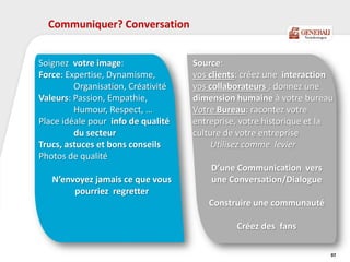 Communiquer? Conversation
97
Source:
vos clients: créez une interaction
vos collaborateurs : donnez une
dimension humaine à votre bureau
Votre Bureau: racontez votre
entreprise, votre historique et la
culture de votre entreprise
Utilisez comme levier
D’une Communication vers
une Conversation/Dialogue
Construire une communauté
Créez des fans
Soignez votre image:
Force: Expertise, Dynamisme,
Organisation, Créativité
Valeurs: Passion, Empathie,
Humour, Respect, …
Place idéale pour info de qualité
du secteur
Trucs, astuces et bons conseils
Photos de qualité
N’envoyez jamais ce que vous
pourriez regretter
 