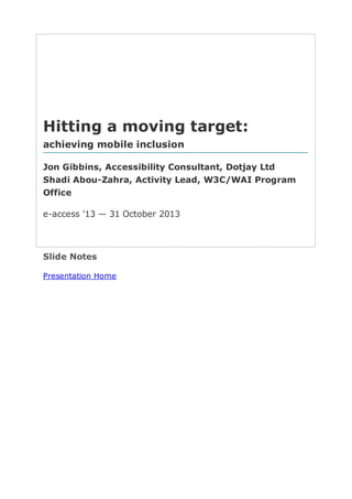 Hitting  a  moving  target:
achieving  mobile  inclusion
Jon  Gibbins,  Accessibility  Consultant,  Dotjay  Ltd
Shadi  Abou-­Zahra,  Activity  Lead,  W3C/WAI  Program
Office
e-­access  ’13  —  31  October  2013

Slide  Notes  
Presentation  Home

 