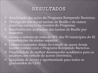Atualização das ações do Programa Rompendo Barreiras; Divulgação das novas turmas de Braille e de outros possíveis cursos e/ou eventos do Programa; Resultados das avaliações das turmas de Braille por semestre; Acesso e retorno de mais de 50% dos 92 municípios do RJ e instituições de ensino superior; Leitura e respostas diária do e-mails de quem deseja manter contato com o Programa Rompendo Barreiras. Possibilidade de melhor desempenho acadêmico para os usuários, em virtude do acesso eletrônico; Igualdade de acesso e oportunidade para todos os graduandos da UERJ. 