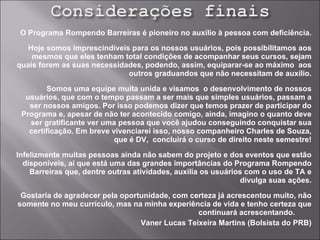 O Programa Rompendo Barreiras é pioneiro no auxílio à pessoa com deficiência. Hoje somos imprescindíveis para os nossos usuários, pois possibilitamos aos mesmos que eles tenham total condições de acompanhar seus cursos, sejam quais forem as suas necessidades, podendo, assim, equiparar-se ao máximo  aos outros graduandos que não necessitam de auxílio. Somos uma equipe muita unida e visamos  o desenvolvimento de nossos usuários, que com o tempo passam a ser mais que simples usuários, passam a ser nossos amigos. Por isso podemos dizer que temos prazer de participar do Programa e, apesar de não ter acontecido comigo, ainda, imagino o quanto deve ser gratificante ver uma pessoa que você ajudou conseguindo conquistar sua certificação. Em breve vivenciarei isso, nosso companheiro Charles de Souza, que é DV,  concluirá o curso de direito neste semestre! Infelizmente muitas pessoas ainda não sabem do projeto e dos eventos que estão disponíveis, aí que está uma das grandes importâncias do Programa Rompendo Barreiras que, dentre outras atividades, auxilia os usuários com o uso de TA e divulga suas ações. Gostaria de agradecer pela oportunidade, com certeza já acrescentou muito, não somente no meu currículo, mas na minha experiência de vida e tenho certeza que continuará acrescentando.  Vaner Lucas Teixeira Martins (Bolsista do PRB) 