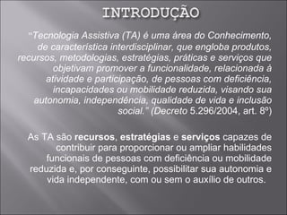 “ Tecnologia Assistiva (TA) é uma área do Conhecimento, de característica interdisciplinar, que engloba produtos, recursos, metodologias, estratégias, práticas e serviços que objetivam promover a funcionalidade, relacionada à atividade e participação, de pessoas com deficiência, incapacidades ou mobilidade reduzida, visando sua autonomia, independência, qualidade de vida e inclusão social.” (Decreto  5.296/2004, art. 8º) As TA são  recursos ,  estratégias  e  serviços  capazes de contribuir para proporcionar ou ampliar habilidades funcionais de pessoas com deficiência ou mobilidade reduzida e, por conseguinte, possibilitar sua autonomia e vida independente, com ou sem o auxílio de outros.   