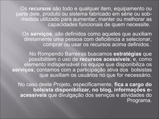 Os  recursos  são todo e qualquer item, equipamento ou parte dele, produto ou sistema fabricado em série ou sob-medida utilizado para aumentar, manter ou melhorar as capacidades funcionais de quem necessite.  Os  serviços , são definidos como aqueles que auxiliam diretamente uma pessoa com deficiência a selecionar, comprar ou usar os recursos acima definidos.  No Rompendo Barreiras buscamos  estratégias  que possibilitem o uso de  recursos acessíveis ; e, como elemento indispensável na equipe que disponibiliza os  serviços , contamos com a participação ativa dos  bolsistas que auxiliam os usuários no que for necessário. No caso deste Projeto, especificamente,  fica a cargo do bolsista disponibilizar, no blog, informações e-acessíveis  que divulgação dos serviços e atividades do Programa. 