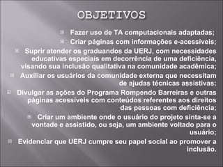 Fazer uso de TA computacionais adaptadas;  Criar páginas com informações e-acessíveis; Suprir atender os graduandos da UERJ, com necessidades educativas especiais em decorrência de uma deficiência, visando sua inclusão qualitativa na comunidade acadêmica; Auxiliar os usuários da comunidade externa que necessitam de ajudas técnicas assistivas; Divulgar as ações do Programa Rompendo Barreiras e outras páginas acessíveis com conteúdos referentes aos direitos das pessoas com deficiência; Criar um ambiente onde o usuário do projeto sinta-se a vontade e assistido, ou seja, um ambiente voltado para o usuário; Evidenciar que UERJ cumpre seu papel social ao promover a inclusão. 