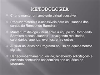 Criar e manter um ambiente virtual acessível; Produzir materiais e-acessíveis para os usuários dos cursos do Rompendo Barreiras; Manter um diálogo virtual entre a equipe do Rompendo Barreiras e seus usuários – divulgando resultados, calendários, agenda, eventos, entre outros; Auxiliar usuários do Programa no uso de equipamentos  digitais; Dar acompanhamento  online, recebendo solicitações e enviando conteúdos acadêmicos aos usuários do programa; 