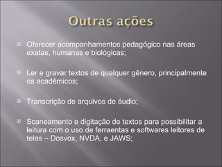Oferecer acompanhamentos pedagógico nas áreas exatas, humanas e biológicas; Ler e gravar textos de qualquer gênero, principalmente os acadêmicos; Transcrição de arquivos de áudio; Scaneamento e digitação de textos para possibilitar a leitura com o uso de ferraentas e softwares leitores de telas – Dosvox, NVDA, e JAWS; 