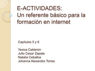 E-ACTIVIDADES:Un referente básico para la formación en internet  Capítulos 5 y 6 Yesica Calderón Julio Cesar Zapata Natalia Ceballos Johanna Alexandra Torres  