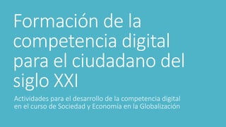 Formación de la
competencia digital
para el ciudadano del
siglo XXI
Actividades para el desarrollo de la competencia digital
en el curso de Sociedad y Economía en la Globalización
 