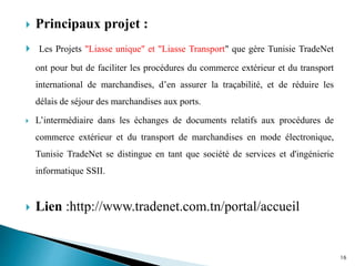  Principaux projet :
 Les Projets "Liasse unique" et "Liasse Transport" que gère Tunisie TradeNet
ont pour but de faciliter les procédures du commerce extérieur et du transport
international de marchandises, d’en assurer la traçabilité, et de réduire les
délais de séjour des marchandises aux ports.
 L’intermédiaire dans les échanges de documents relatifs aux procédures de
commerce extérieur et du transport de marchandises en mode électronique,
Tunisie TradeNet se distingue en tant que société de services et d'ingénierie
informatique SSII.
 Lien :http://www.tradenet.com.tn/portal/accueil
16
 