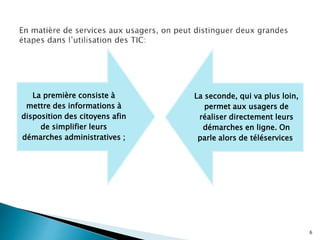 La première consiste à
mettre des informations à
disposition des citoyens afin
de simplifier leurs
démarches administratives ;
La seconde, qui va plus loin,
permet aux usagers de
réaliser directement leurs
démarches en ligne. On
parle alors de téléservices.
6
 