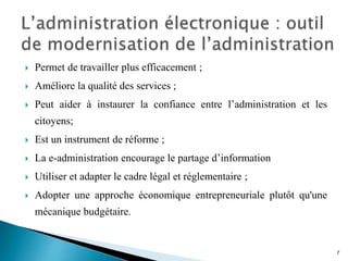 Permet de travailler plus efficacement ;
 Améliore la qualité des services ;
 Peut aider à instaurer la confiance entre l’administration et les
citoyens;
 Est un instrument de réforme ;
 La e-administration encourage le partage d’information
 Utiliser et adapter le cadre légal et réglementaire ;
 Adopter une approche économique entrepreneuriale plutôt qu'une
mécanique budgétaire.
7
 