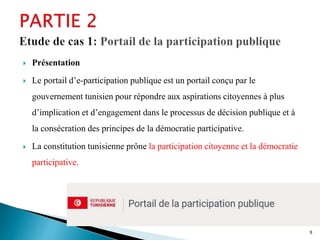  Présentation
 Le portail d’e-participation publique est un portail conçu par le
gouvernement tunisien pour répondre aux aspirations citoyennes à plus
d’implication et d’engagement dans le processus de décision publique et à
la consécration des principes de la démocratie participative.
 La constitution tunisienne prône la participation citoyenne et la démocratie
participative.
9
 