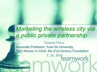 Marketing the wireless city via a public private partnership   Yuntsai Chou   Associate Professor, Yuan Ze University R&D Advisor in Chief, the 21st Century Foundation 1. 26. 2010 