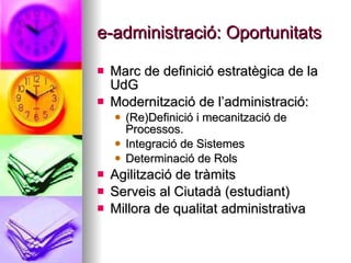e-administració: Oportunitats <ul><li>Marc de definició estratègica de la UdG </li></ul><ul><li>Modernització de l’adminis...