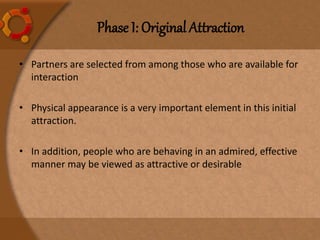 Phase I: Original Attraction
• Partners are selected from among those who are available for
interaction
• Physical appearance is a very important element in this initial
attraction.
• In addition, people who are behaving in an admired, effective
manner may be viewed as attractive or desirable
 