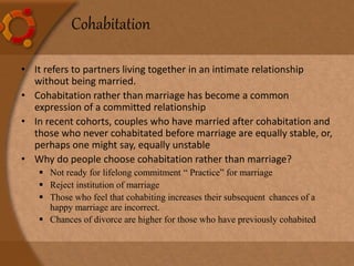 Cohabitation
• It refers to partners living together in an intimate relationship
without being married.
• Cohabitation rather than marriage has become a common
expression of a committed relationship
• In recent cohorts, couples who have married after cohabitation and
those who never cohabitated before marriage are equally stable, or,
perhaps one might say, equally unstable
• Why do people choose cohabitation rather than marriage?
 Not ready for lifelong commitment “ Practice” for marriage
 Reject institution of marriage
 Those who feel that cohabiting increases their subsequent chances of a
happy marriage are incorrect.
 Chances of divorce are higher for those who have previously cohabited
 