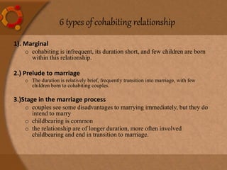 6 types of cohabiting relationship
1). Marginal
o cohabiting is infrequent, its duration short, and few children are born
within this relationship.
2.) Prelude to marriage
o The duration is relatively brief, frequently transition into marriage, with few
children born to cohabiting couples.
3.)Stage in the marriage process
o couples see some disadvantages to marrying immediately, but they do
intend to marry
o childbearing is common
o the relationship are of longer duration, more often involved
childbearing and end in transition to marriage.
 