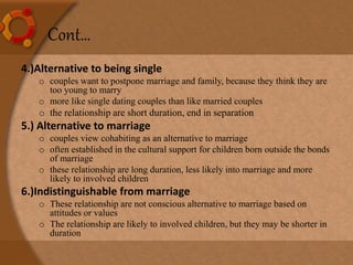 4.)Alternative to being single
o couples want to postpone marriage and family, because they think they are
too young to marry
o more like single dating couples than like married couples
o the relationship are short duration, end in separation
5.) Alternative to marriage
o couples view cohabiting as an alternative to marriage
o often established in the cultural support for children born outside the bonds
of marriage
o these relationship are long duration, less likely into marriage and more
likely to involved children
6.)Indistinguishable from marriage
o These relationship are not conscious alternative to marriage based on
attitudes or values
o The relationship are likely to involved children, but they may be shorter in
duration
Cont…
 