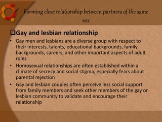  Forming close relationship between partners of the same
sex
Gay and lesbian relationship
• Gay men and lesbians are a diverse group with respect to
their interests, talents, educational backgrounds, family
backgrounds, careers, and other important aspects of adult
roles
• Homosexual relationships are often established within a
climate of secrecy and social stigma, especially fears about
parental rejection
• Gay and lesbian couples often perceive less social support
from family members and seek other members of the gay or
lesbian community to validate and encourage their
relationship
 